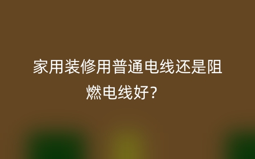 家用装修用普通电线还是阻燃电线好?(图1) 家用装修用普通电线还是阻燃电线好?(图1)