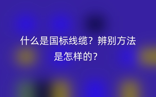 什么是国标线缆?辨别方法是怎样的?(图1) 什么是国标线缆?辨别方法是怎样的?(图1)
