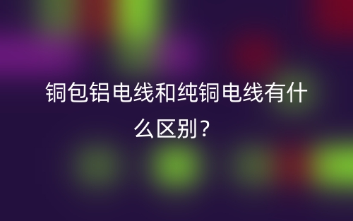铜包铝电线和纯铜电线有什么区别?(图1) 铜包铝电线和纯铜电线有什么区别?(图1)