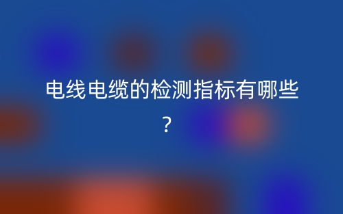 电线电缆的检测指标有哪些?(图1) 电线电缆的检测指标有哪些?(图1)