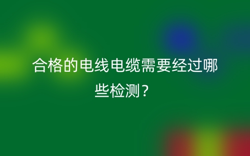 合格的电线电缆需要经过哪些检测?(图1) 合格的电线电缆需要经过哪些检测?(图1)