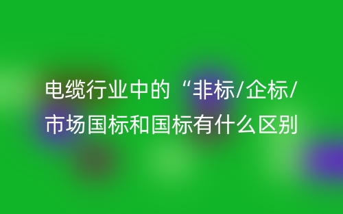 电缆行业中的“非标/企标/市场国标和国标有什么区别?(图1) 电缆行业中的“非标/企标/市场国标和国标有什么区别?(图1)