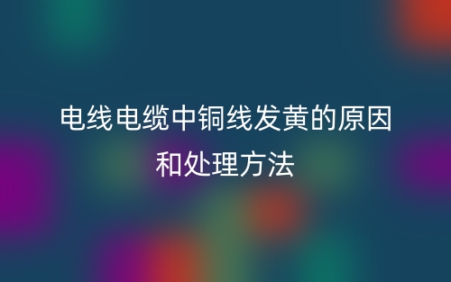 电线电缆中铜线发黄的原因和处理方法(图1) 电线电缆中铜线发黄的原因和处理方法(图1)