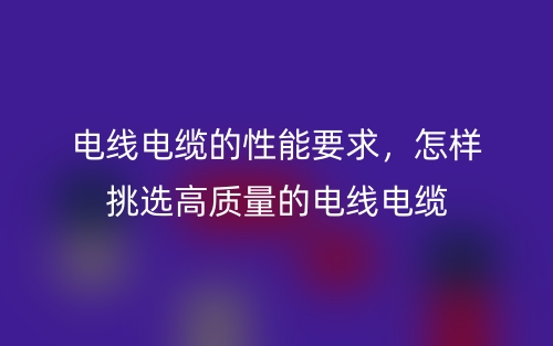 电线电缆的性能要求,怎样挑选高质量的电线电缆(图1) 电线电缆的性能要求,怎样挑选高质量的电线电缆(图1)