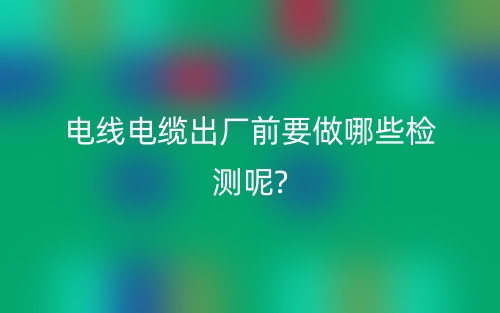电线电缆出厂前要做哪些检测呢?(图1) 电线电缆出厂前要做哪些检测呢?(图1)