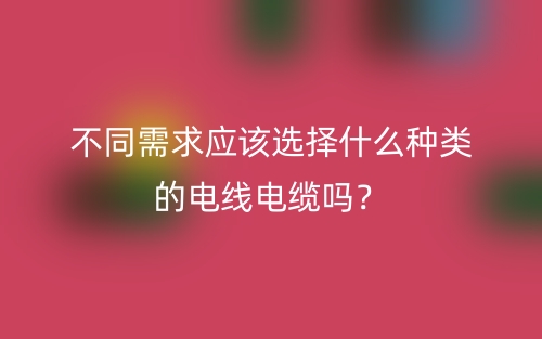 不同需求应该选择什么种类的电线电缆吗？(图1)