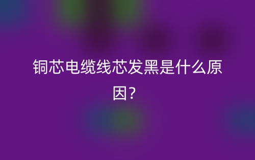 铜芯电缆线芯发黑是什么原因?(图1) 铜芯电缆线芯发黑是什么原因?(图1)