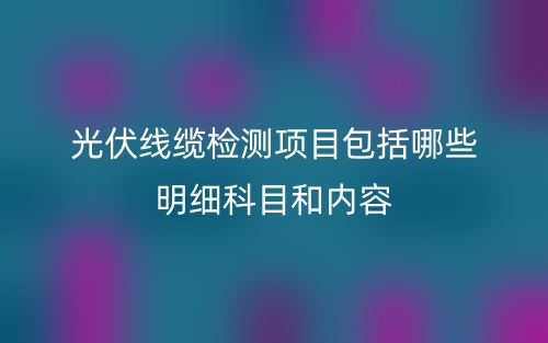 光伏线缆检测项目包括哪些明细科目和内容(图1) 光伏线缆检测项目包括哪些明细科目和内容(图1)