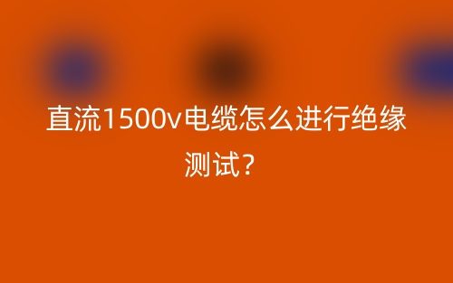 直流1500v电缆怎么进行绝缘测试?(图1) 直流1500v电缆怎么进行绝缘测试?(图1)