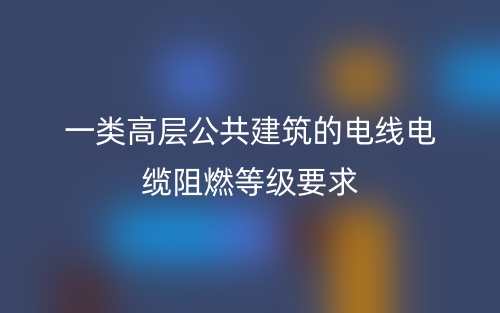 一类高层公共建筑的电线电缆阻燃等级要求(图1) 一类高层公共建筑的电线电缆阻燃等级要求(图1)