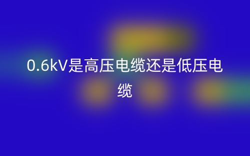 0.6kV是高压电缆还是低压电缆(图1) 0.6kV是高压电缆还是低压电缆(图1)